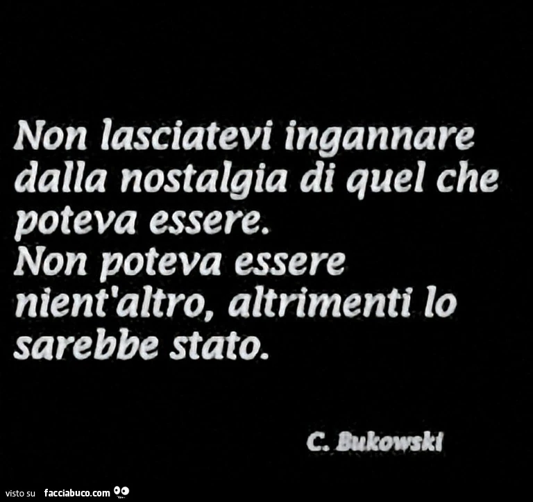 Non lasciatevi ingannare dalla nostalgia di quel che poteva essere. Non poteva essere nient'altro, altrimenti lo sarebbe stato. C. Bukowski