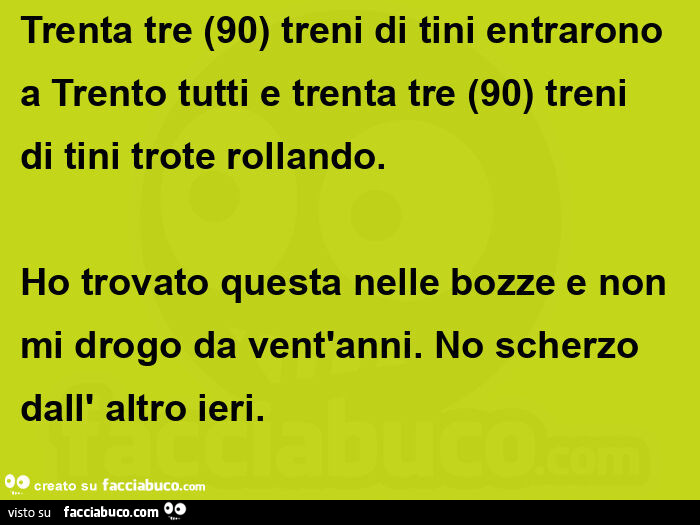 Trenta tre (90) treni di tini entrarono a Trento tutti e trenta tre (90) treni di tini trote rollando. Ho trovato questa nelle bozze e non mi drogo da vent'anni. No scherzo dall' altro ieri