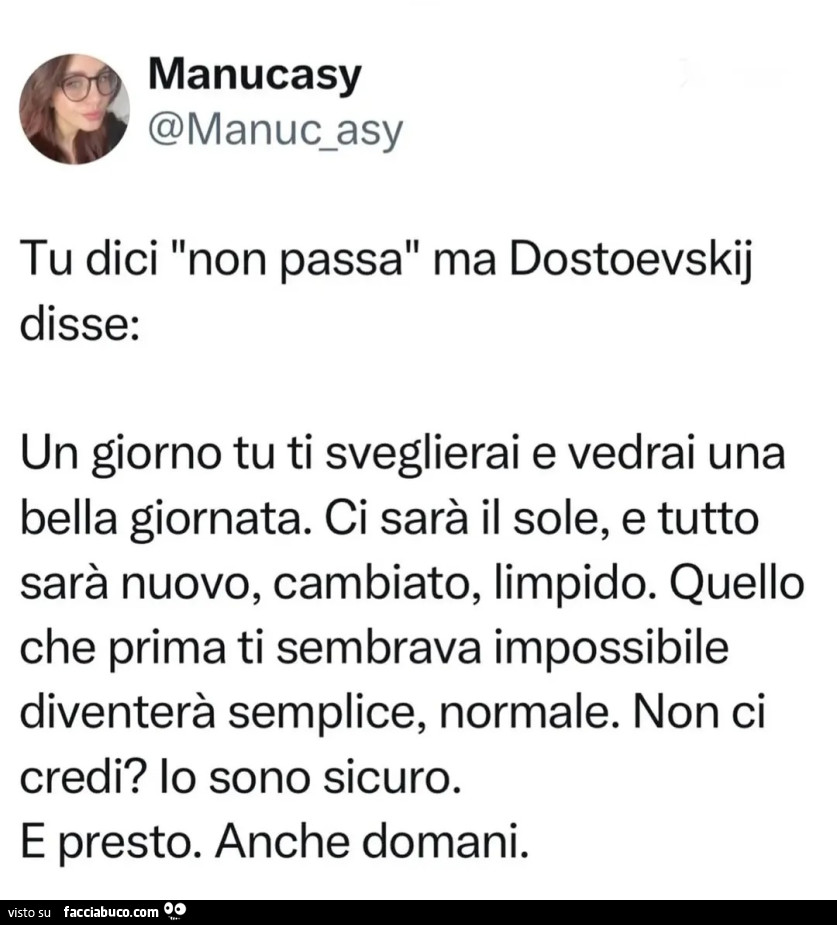 Tu dici non passa ma dostoevskij disse: un giorno tu ti sveglierai e vedrai una bella giornata. Ci sarà il sole, e tutto sarà nuovo, cambiato, limpido