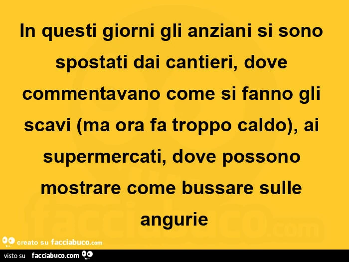 In questi giorni gli anziani si sono spostati dai cantieri, dove commentavano come si fanno gli scavi ma ora fa troppo caldo, ai supermercati, dove possono mostrare come bussare sulle angurie