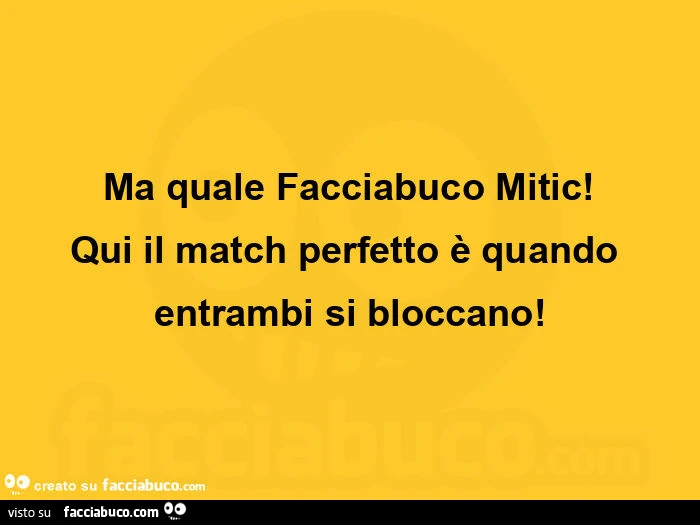 Ma quale Facciabuco Mitic! Qui il match perfetto è quando entrambi si bloccano