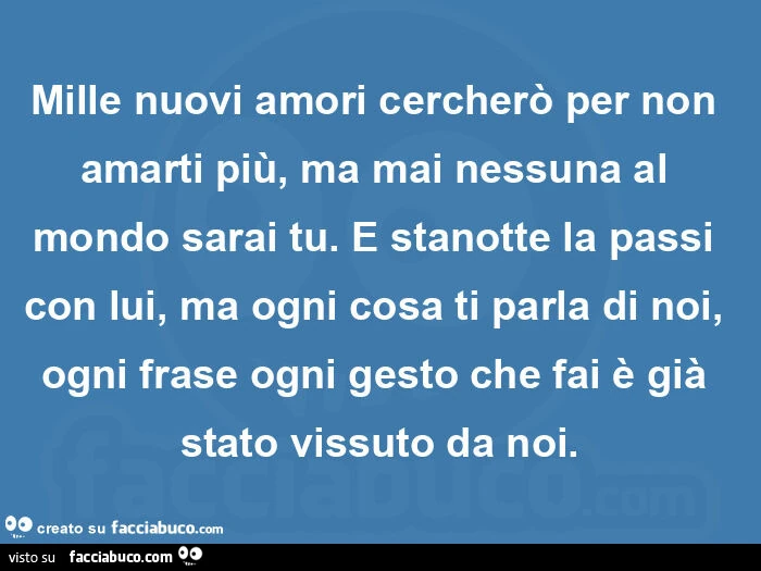Mille nuovi amori cercherรฒ per non amarti piรน, ma mai nessuna al mondo sarai tu. ย E stanotte la passi con lui, ma ogni cosa ti parla di noi, ogni frase ogni gesto che fai รจ giร stato vissuto da noi