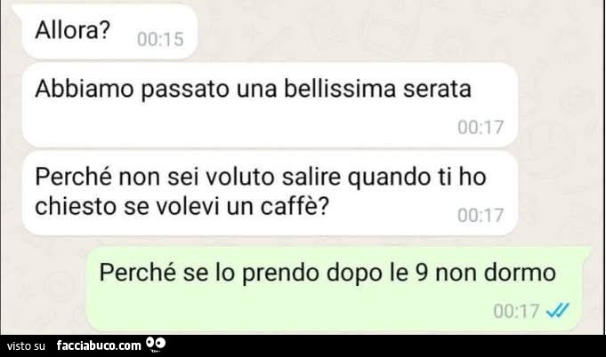 Allora? Abbiamo passato una bellissima serata perché non sei voluto salire quando ti ho chiesto se volevi un caffè? Perché se lo prendo dopo le 9 non dormo
