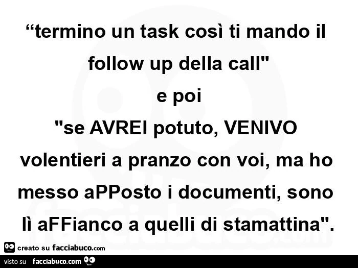 “termino un task così ti mando il follow up della call" e poi "se avrei potuto, venivo volentieri a pranzo con voi, ma ho messo apposto i documenti, sono lì affianco a quelli di stamattina"