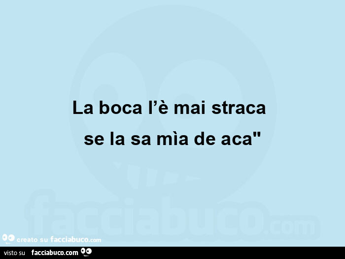 La boca l'è mai straca  se la sa mìa de aca"