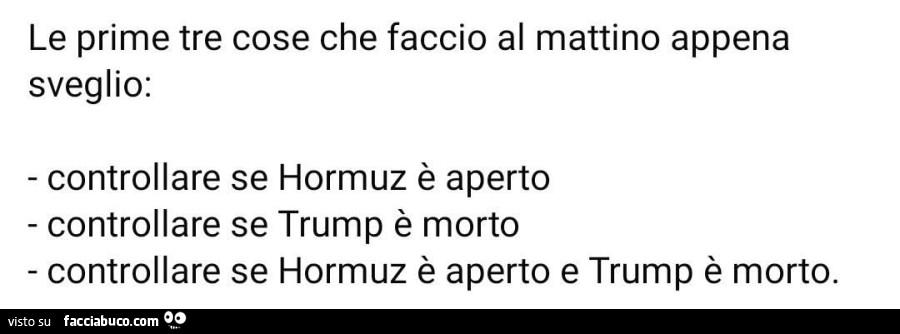 Le prime tre cose che faccio al mattino appena sveglio: controllare se hormuz è aperto controllare se trump è morto. Controllare se hormuz è aperto e trump è morto