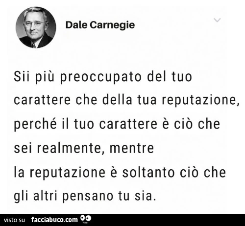 Sii più preoccupato del tuo carattere che della tua reputazione, perché il tuo carattere è ciò che sei realmente, mentre la reputazione è soltanto ciò che gli altri pensano tu sia