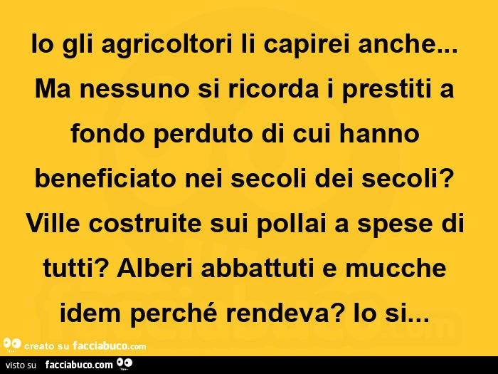 Io gli agricoltori li capirei anche&hellip; ma nessuno si ricorda i prestiti a fondo perduto di cui hanno beneficiato nei secoli dei secoli? Ville costruite sui pollai a spese di tutti? Alberi abbattuti e mucche idem perché rendeva? Io si&hellip;  