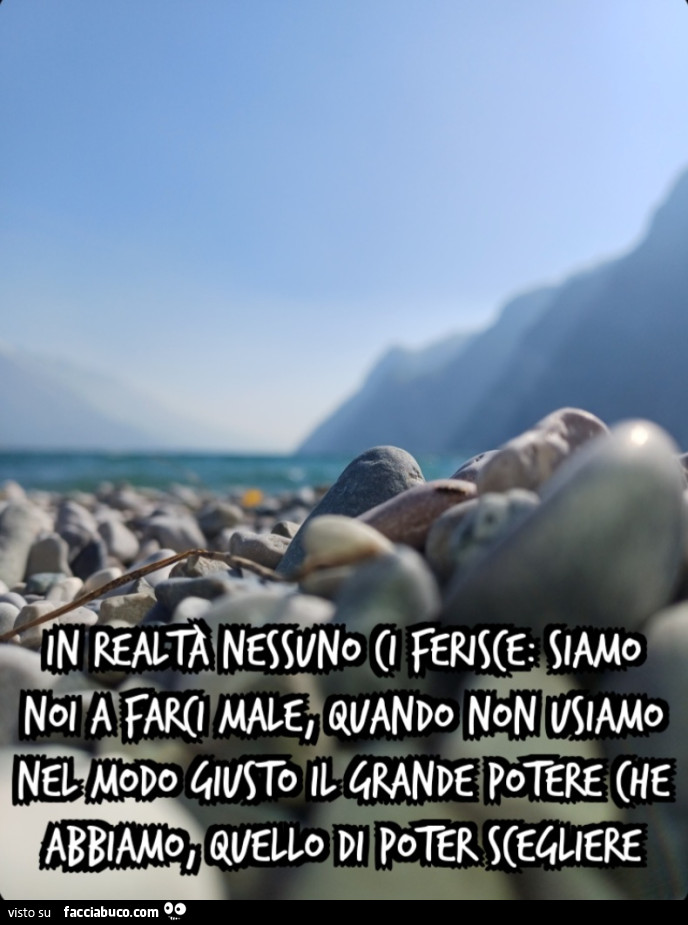 In realtà nessuno ci ferisce: siamo noi a farci male, quando non usiamo nel modo giusto il grande potere che abbiamo, quello di poter scegliere