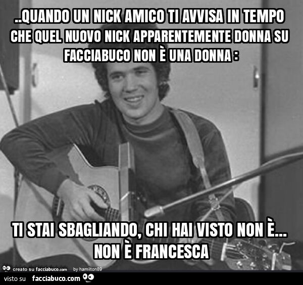 Quando un nick amico ti avvisa in tempo che quel nuovo nick apparentemente donna su facciabuco non è una donna: ti stai sbagliando, chi hai visto non è&hellip; non è francesca