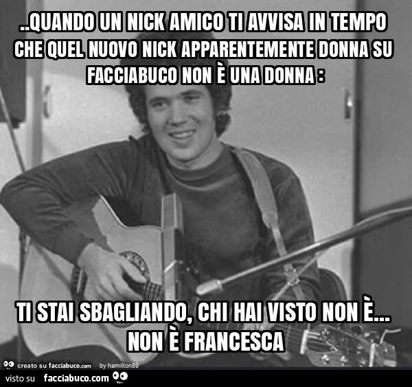 Quando un nick amico ti avvisa in tempo che quel nuovo nick apparentemente donna su facciabuco non è una donna: ti stai sbagliando, chi hai visto non è&hellip; non è francesca
