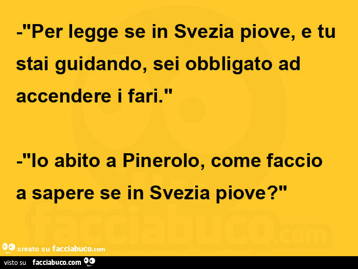 "per legge se in svezia piove, e tu stai guidando, sei obbligato ad accendere i fari. " -"Io abito a pinerolo, come faccio a sapere se in svezia piove? "