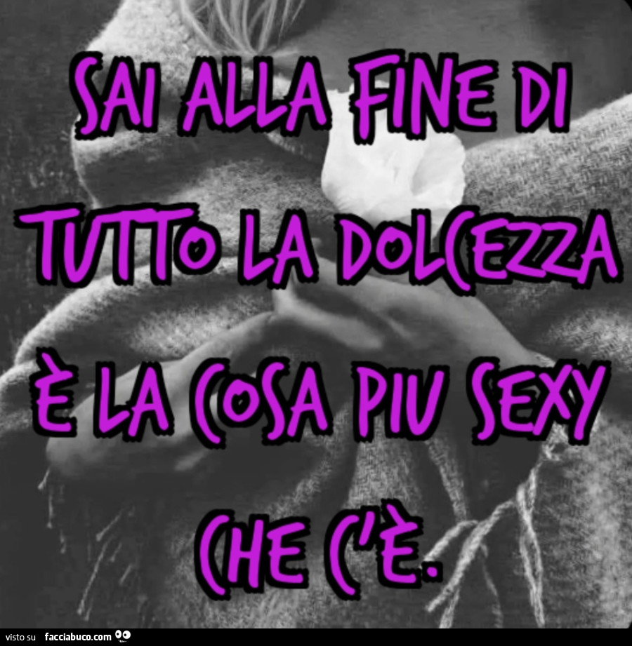 Sai alla fine di tutto La dolcezza è la cosa piu sexy che c'è