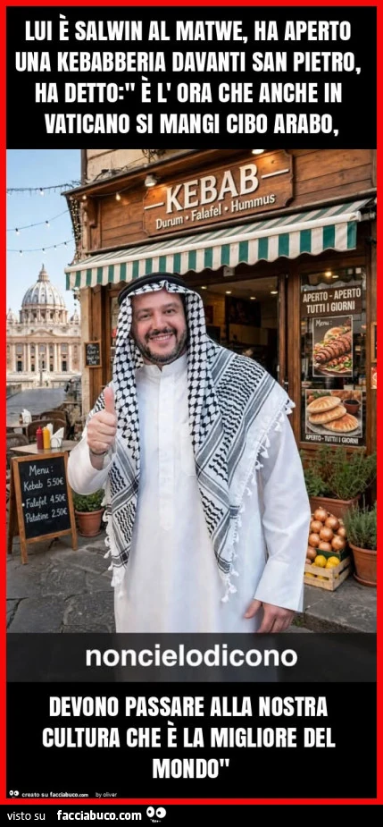 Lui è salwin al matwe, ha aperto una kebabberia davanti san pietro, ha detto: " è l' ora che anche in vaticano si mangi cibo arabo, devono passare alla nostra cultura che è la migliore del mondo"