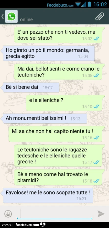 È un pezzo che non ti vedevo, ma dove sei stato? Ho girato un po' il mondo: germania, grecia egitto. Ma dai, bello! Senti e come erano le teutoniche? Bè si bene dai. E le elleniche? Ah monumenti bellissimi! Mi sa che non hai capito niente tu! Le teut