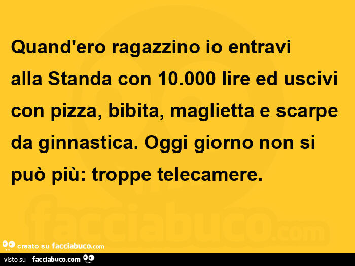 Quand'ero ragazzino io entravi alla standa con 10.000 lire ed uscivi con pizza, bibita, maglietta e scarpe da ginnastica. Oggi giorno non si può più: troppe telecamere