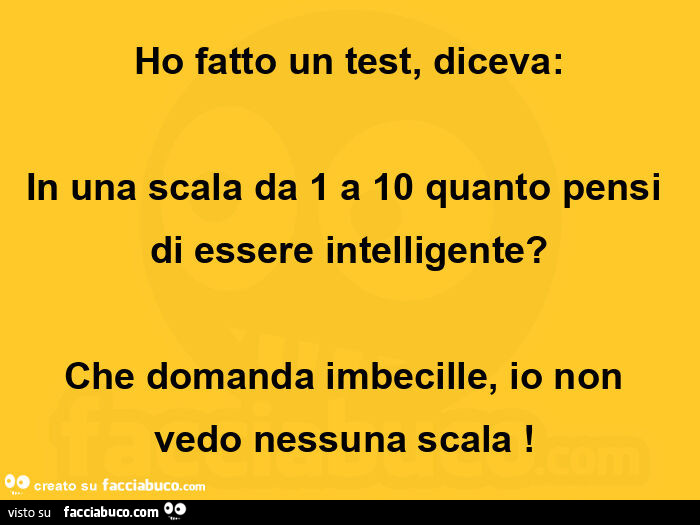 Ho fatto un test, diceva: in una scala da 1 a 10 quanto pensi di essere intelligente? Che domanda imbecille, io non vedo nessuna scala