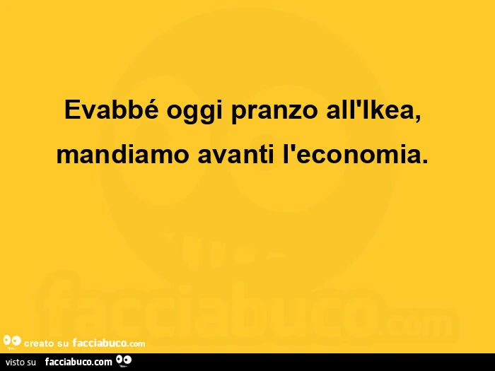 Evabbé oggi pranzo all'ikea, mandiamo avanti l'economia.